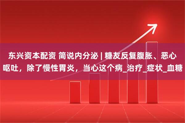 东兴资本配资 简说内分泌 | 糖友反复腹胀、恶心呕吐，除了慢性胃炎，当心这个病_治疗_症状_血糖