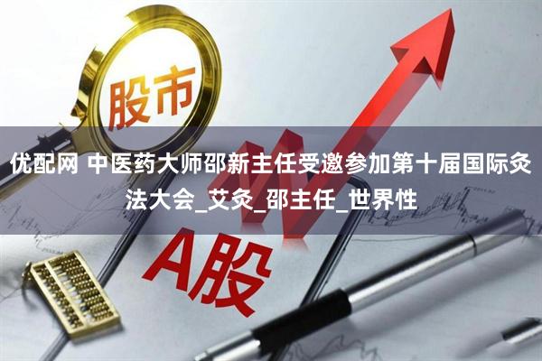 优配网 中医药大师邵新主任受邀参加第十届国际灸法大会_艾灸_邵主任_世界性