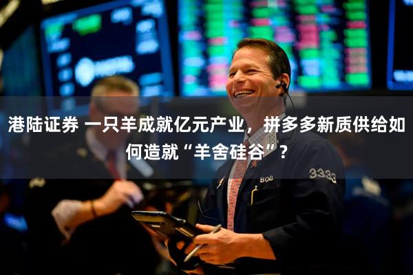 港陆证券 一只羊成就亿元产业，拼多多新质供给如何造就“羊舍硅谷”?