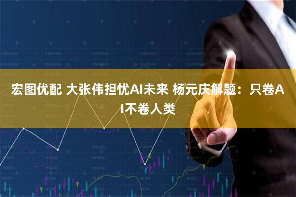 宏图优配 大张伟担忧AI未来 杨元庆解题：只卷AI不卷人类