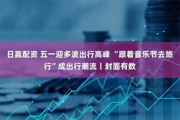 日赢配资 五一迎多波出行高峰 “跟着音乐节去旅行”成出行潮流丨封面有数