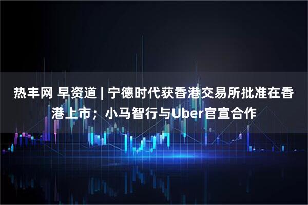 热丰网 早资道 | 宁德时代获香港交易所批准在香港上市；小马智行与Uber官宣合作
