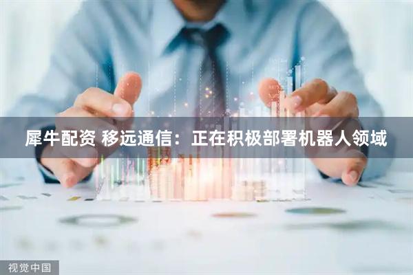 犀牛配资 移远通信：正在积极部署机器人领域