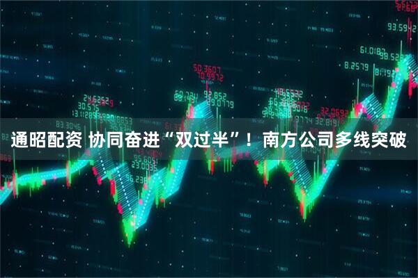 通昭配资 协同奋进“双过半”！南方公司多线突破