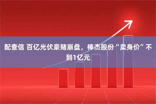 配查信 百亿光伏豪赌崩盘，棒杰股份“卖身价”不到1亿元