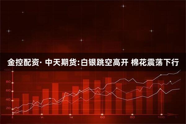 金控配资· 中天期货:白银跳空高开 棉花震荡下行