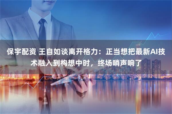 保宇配资 王自如谈离开格力：正当想把最新AI技术融入到构想中时，终场哨声响了