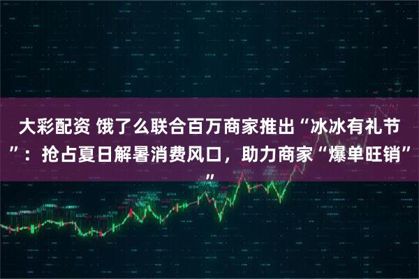 大彩配资 饿了么联合百万商家推出“冰冰有礼节”：抢占夏日解暑消费风口，助力商家“爆单旺销”