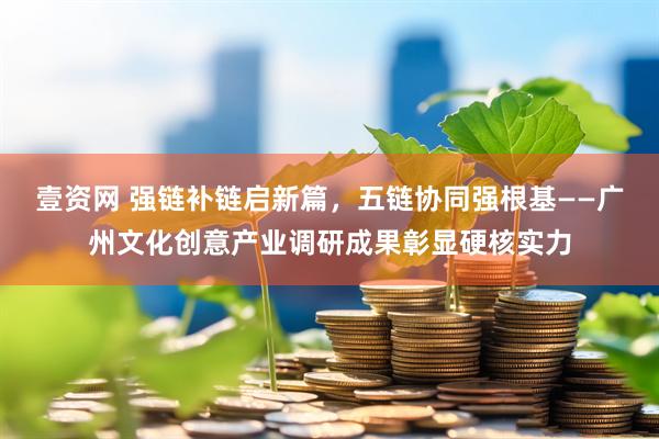 壹资网 强链补链启新篇，五链协同强根基——广州文化创意产业调研成果彰显硬核实力