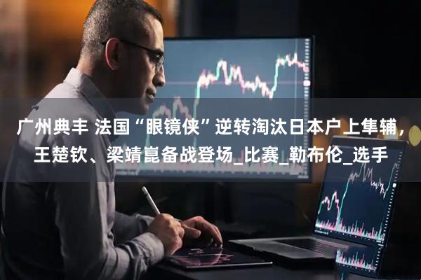 广州典丰 法国“眼镜侠”逆转淘汰日本户上隼辅，王楚钦、梁靖崑备战登场_比赛_勒布伦_选手