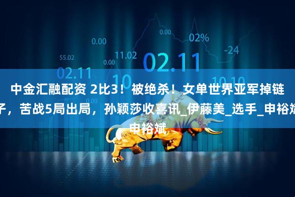 中金汇融配资 2比3！被绝杀！女单世界亚军掉链子，苦战5局出局，孙颖莎收喜讯_伊藤美_选手_申裕斌