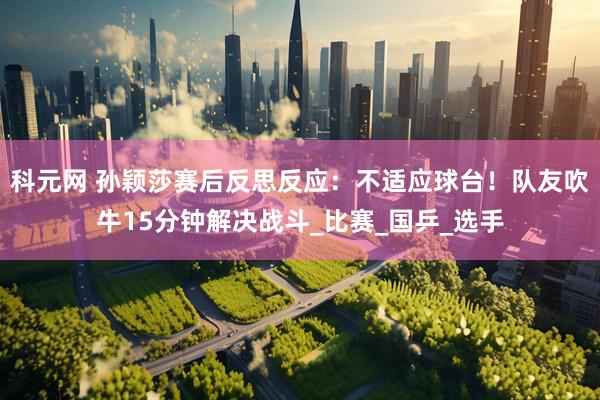科元网 孙颖莎赛后反思反应：不适应球台！队友吹牛15分钟解决战斗_比赛_国乒_选手