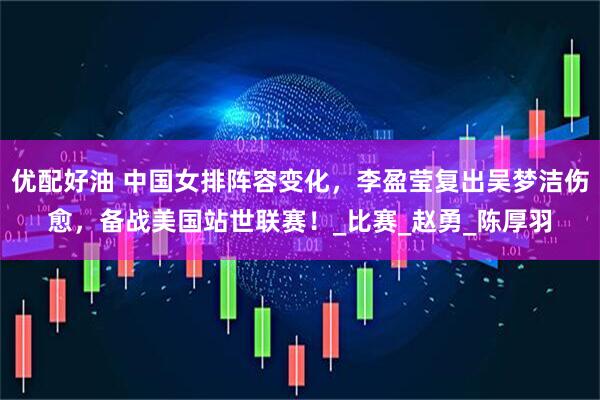 优配好油 中国女排阵容变化，李盈莹复出吴梦洁伤愈，备战美国站世联赛！_比赛_赵勇_陈厚羽