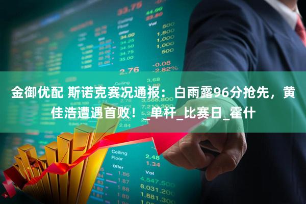 金御优配 斯诺克赛况通报：白雨露96分抢先，黄佳浩遭遇首败！_单杆_比赛日_霍什