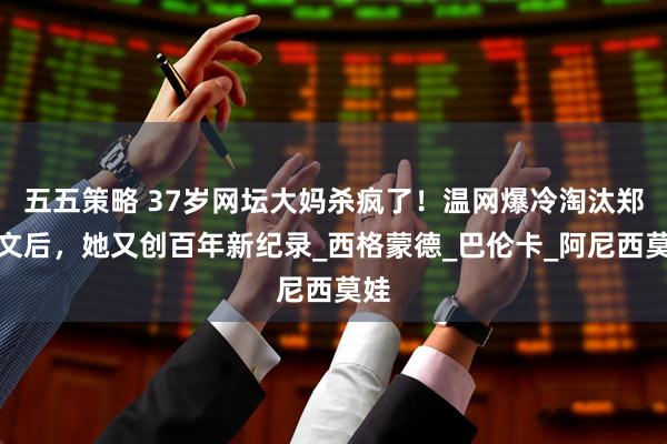 五五策略 37岁网坛大妈杀疯了！温网爆冷淘汰郑钦文后，她又创百年新纪录_西格蒙德_巴伦卡_阿尼西莫娃