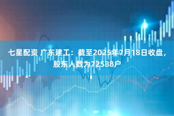 七星配资 广东建工：截至2025年7月18日收盘，股东人数为72588户