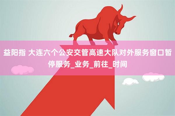益阳指 大连六个公安交管高速大队对外服务窗口暂停服务_业务_前往_时间