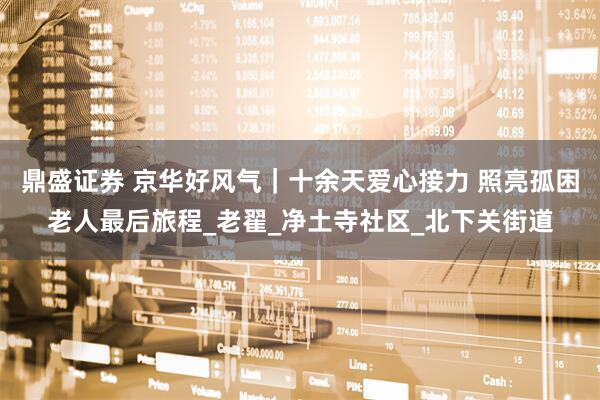 鼎盛证券 京华好风气｜十余天爱心接力 照亮孤困老人最后旅程_老翟_净土寺社区_北下关街道