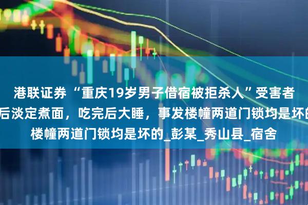 港联证券 “重庆19岁男子借宿被拒杀人”受害者家属发声：凶手作案后淡定煮面，吃完后大睡，事发楼幢两道门锁均是坏的_彭某_秀山县_宿舍