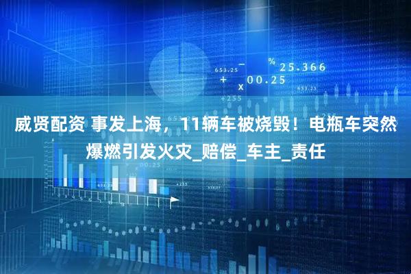 威贤配资 事发上海，11辆车被烧毁！电瓶车突然爆燃引发火灾_赔偿_车主_责任