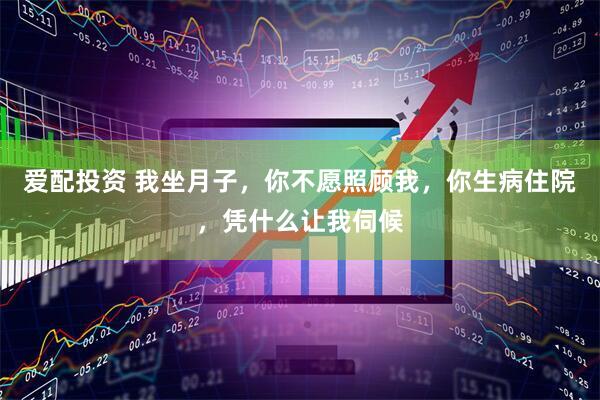 爱配投资 我坐月子，你不愿照顾我，你生病住院，凭什么让我伺候