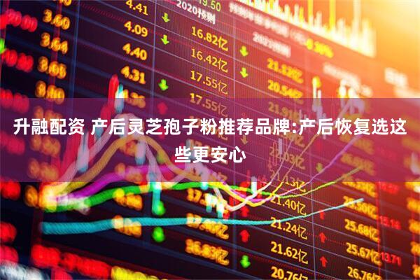 升融配资 产后灵芝孢子粉推荐品牌:产后恢复选这些更安心