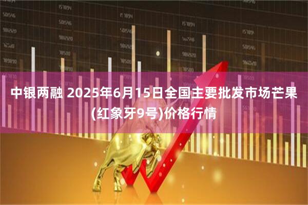 中银两融 2025年6月15日全国主要批发市场芒果(红象牙9号)价格行情