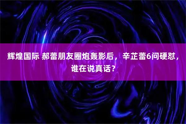 辉煌国际 郝蕾朋友圈炮轰影后，辛芷蕾6问硬怼，谁在说真话？
