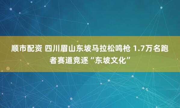 顺市配资 四川眉山东坡马拉松鸣枪 1.7万名跑者赛道竞逐“东坡文化”
