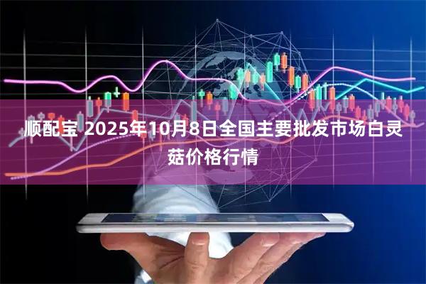 顺配宝 2025年10月8日全国主要批发市场白灵菇价格行情