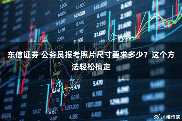 东信证券 公务员报考照片尺寸要求多少？这个方法轻松搞定
