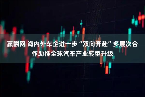赢翻网 海内外车企进一步“双向奔赴”多层次合作助推全球汽车产业转型升级