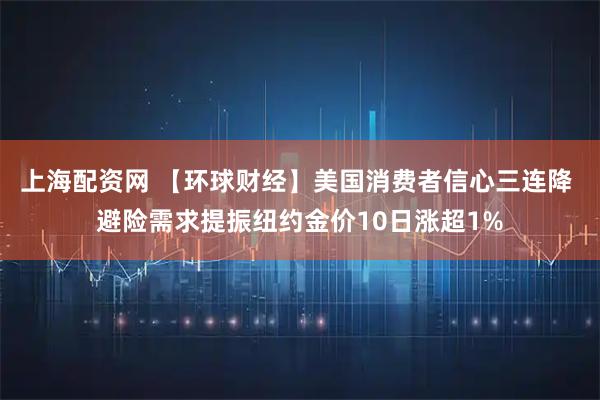 上海配资网 【环球财经】美国消费者信心三连降 避险需求提振纽约金价10日涨超1%