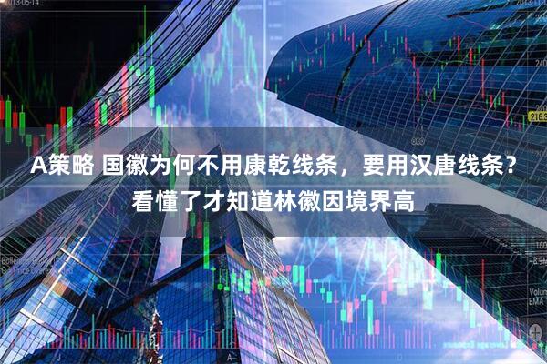 A策略 国徽为何不用康乾线条，要用汉唐线条？看懂了才知道林徽因境界高