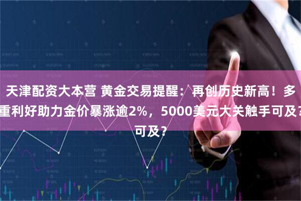 天津配资大本营 黄金交易提醒：再创历史新高！多重利好助力金价暴涨逾2%，5000美元大关触手可及？