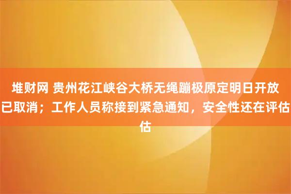 堆财网 贵州花江峡谷大桥无绳蹦极原定明日开放已取消；工作人员称接到紧急通知，安全性还在评估