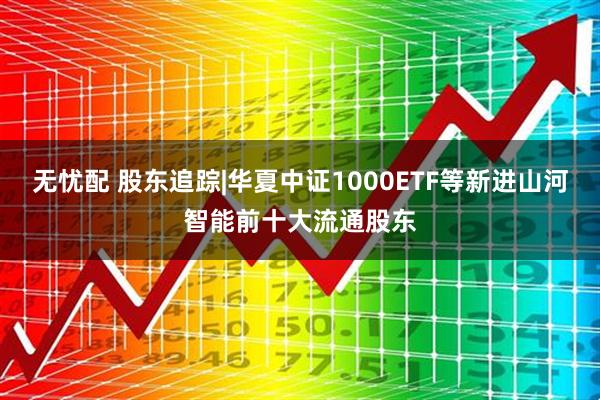 无忧配 股东追踪|华夏中证1000ETF等新进山河智能前十大流通股东