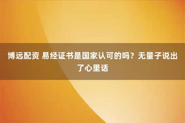 博远配资 易经证书是国家认可的吗？无量子说出了心里话