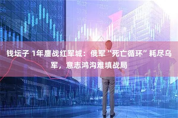 钱坛子 1年鏖战红军城：俄军“死亡循环”耗尽乌军，意志鸿沟难填战局