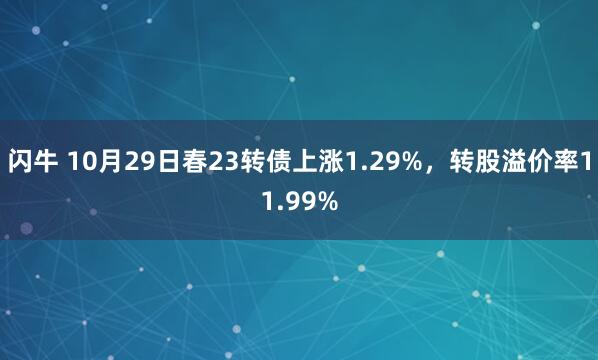 闪牛 10月29日春23转债上涨1.29%，转股溢价率11.99%