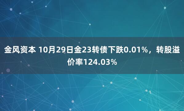 金风资本 10月29日金23转债下跌0.01%，转股溢价率124.03%
