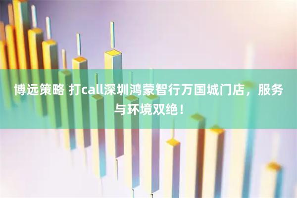 博远策略 打call深圳鸿蒙智行万国城门店，服务与环境双绝！
