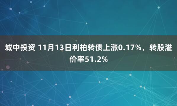城中投资 11月13日利柏转债上涨0.17%，转股溢价率51.2%