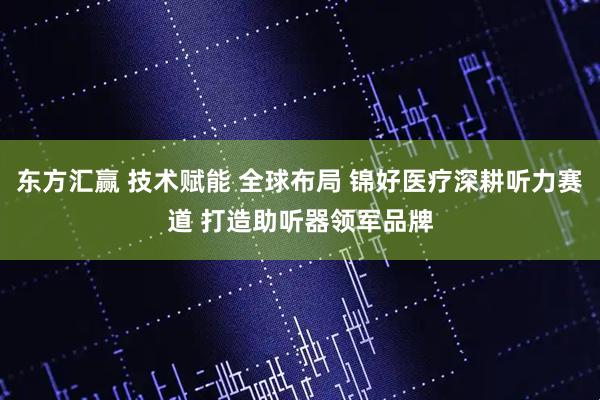 东方汇赢 技术赋能 全球布局 锦好医疗深耕听力赛道 打造助听器领军品牌