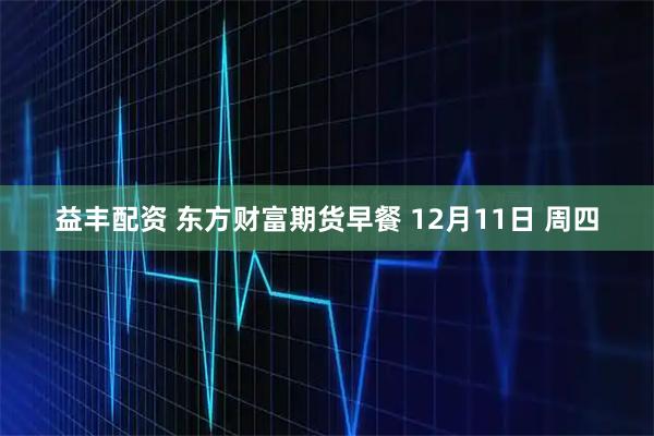 益丰配资 东方财富期货早餐 12月11日 周四