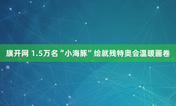旗开网 1.5万名“小海豚”绘就残特奥会温暖画卷