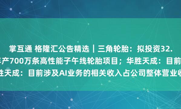 掌互通 格隆汇公告精选︱三角轮胎：拟投资32.19亿元在柬埔寨新建年产700万条高性能子午线轮胎项目；华胜天成：目前涉及AI业务的相关收入占公司整体营业收入的比例较低