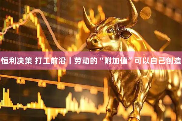 恒利决策 打工前沿丨劳动的“附加值”可以自己创造