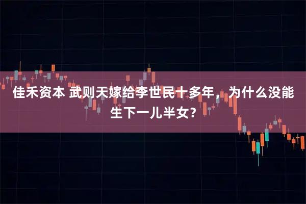 佳禾资本 武则天嫁给李世民十多年，为什么没能生下一儿半女？