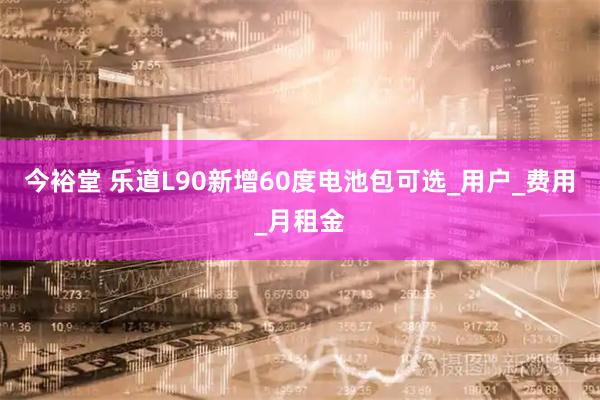 今裕堂 乐道L90新增60度电池包可选_用户_费用_月租金